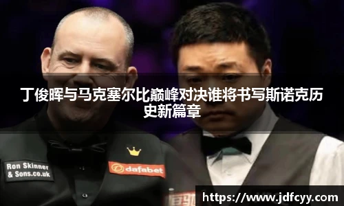 丁俊晖与马克塞尔比巅峰对决谁将书写斯诺克历史新篇章