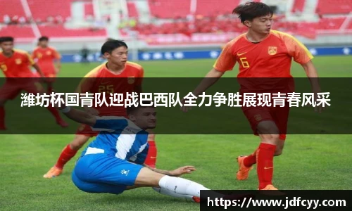 潍坊杯国青队迎战巴西队全力争胜展现青春风采